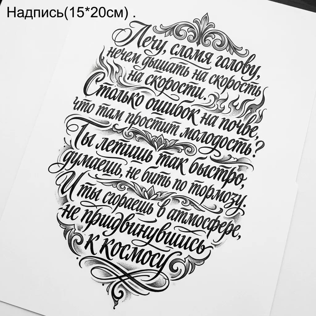 Тату эскиз: Надпись(15*20см)
Лечу, сломя голову, нечем дышать на скорости
Столько ошибок на почве, что там простит молодость?
Ты летишь так быстро, думаешь, не бить по тормозу
И ты сгораешь в атмосфере, не придвинувшись к космосу